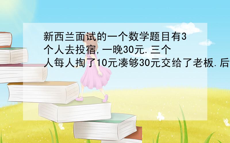 新西兰面试的一个数学题目有3个人去投宿,一晚30元.三个人每人掏了10元凑够30元交给了老板.后来老板说今天优惠只要25元就够了,拿出5元命令服务生退还给他们,服务生偷偷藏起了2元,然后,把