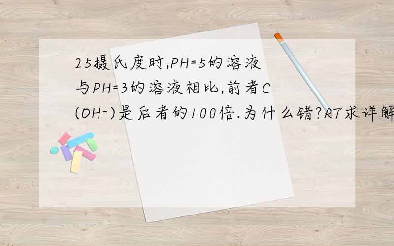 25摄氏度时,PH=5的溶液与PH=3的溶液相比,前者C(OH-)是后者的100倍.为什么错?RT求详解