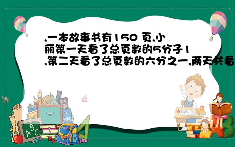 ,一本故事书有150 页,小丽第一天看了总页数的5分子1,第二天看了总页数的六分之一,两天共看了这本书的几分之几,还有两天共看了多少页,有算式,