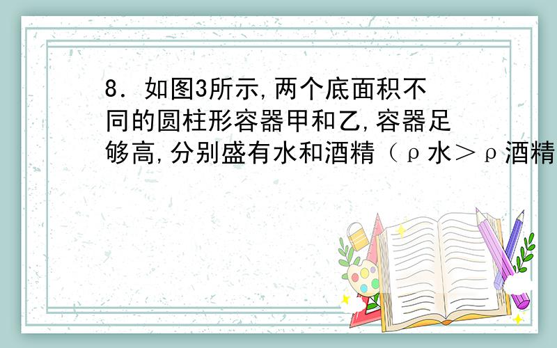 8．如图3所示,两个底面积不同的圆柱形容器甲和乙,容器足够高,分别盛有水和酒精（ρ水＞ρ酒精）,且两种液体对容器底部的压强相等.一定能使水对容器底部的压强小于酒精对容器底部压强