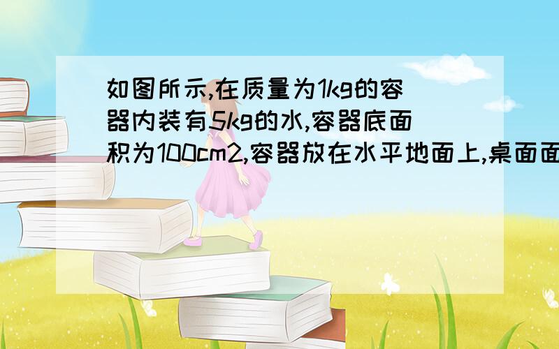 如图所示,在质量为1kg的容器内装有5kg的水,容器底面积为100cm2,容器放在水平地面上,桌面面积为0.9m2水对容器底的压力哎