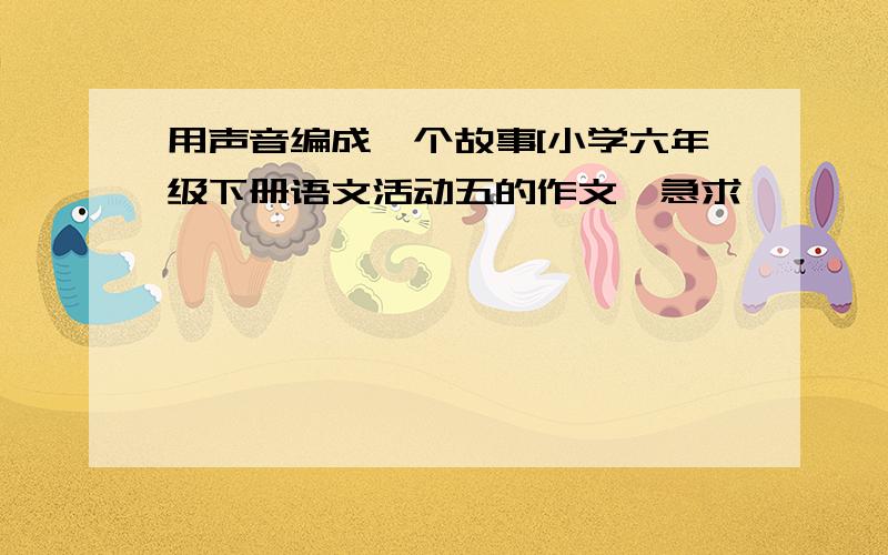 用声音编成一个故事[小学六年级下册语文活动五的作文}急求