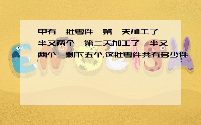 甲有一批零件,第一天加工了一半又两个,第二天加工了一半又两个,剩下五个.这批零件共有多少件