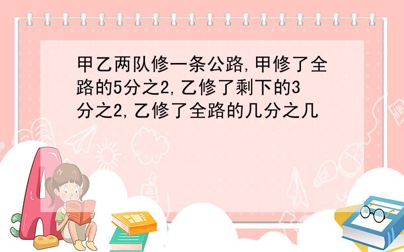 甲乙两队修一条公路,甲修了全路的5分之2,乙修了剩下的3分之2,乙修了全路的几分之几