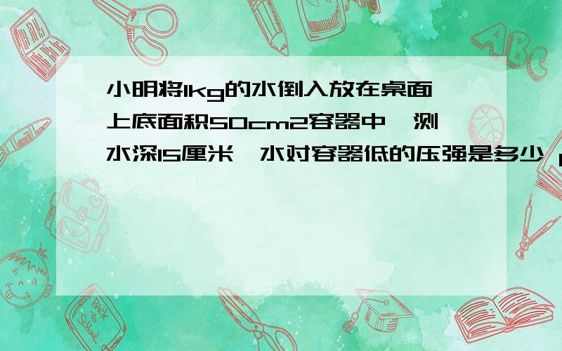 小明将1kg的水倒入放在桌面上底面积50cm2容器中,测水深15厘米,水对容器低的压强是多少 p小明将1kg的水倒入放在桌面上底面积50cm2容器中,测水深15厘米,水对容器低的压强是多少 pa 水对容器底