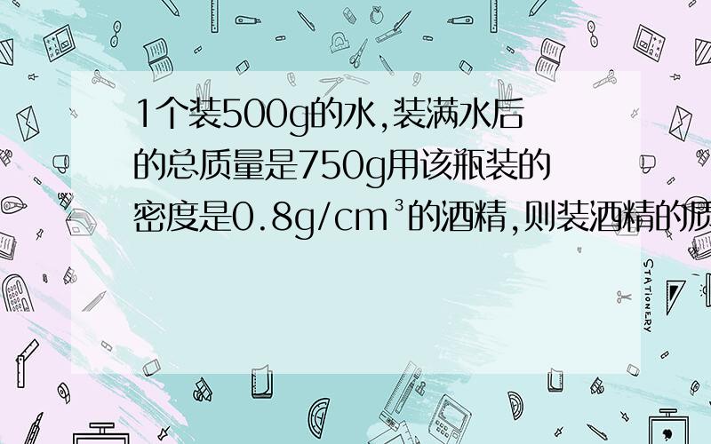 1个装500g的水,装满水后的总质量是750g用该瓶装的密度是0.8g/cm³的酒精,则装酒精的质量是多少