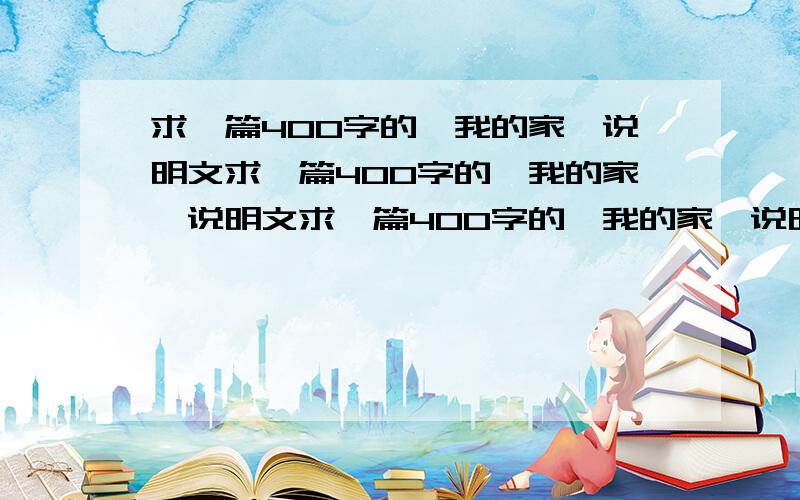 求一篇400字的《我的家》说明文求一篇400字的《我的家》说明文求一篇400字的《我的家》说明文求一篇400字的《我的家》说明文求一篇400字的《我的家》说明文求一篇400字的《我的家》说明