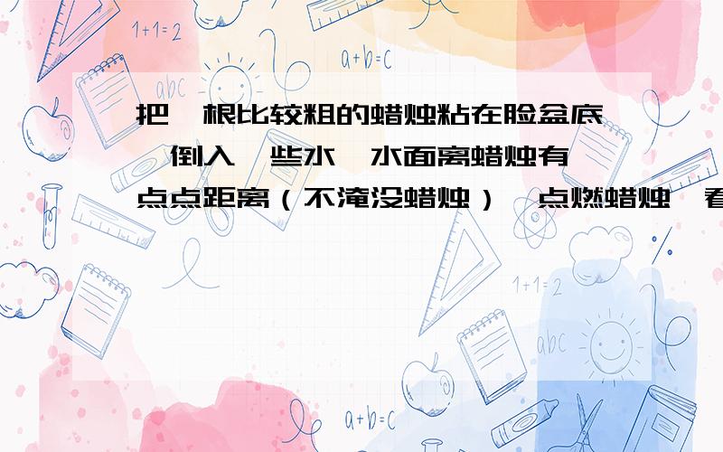 把一根比较粗的蜡烛粘在脸盆底,倒入一些水,水面离蜡烛有一点点距离（不淹没蜡烛）,点燃蜡烛,看一看,蜡烛能烧到水面以下不?为啥子水底下能点灯呢?（我是个好奇宝宝.）