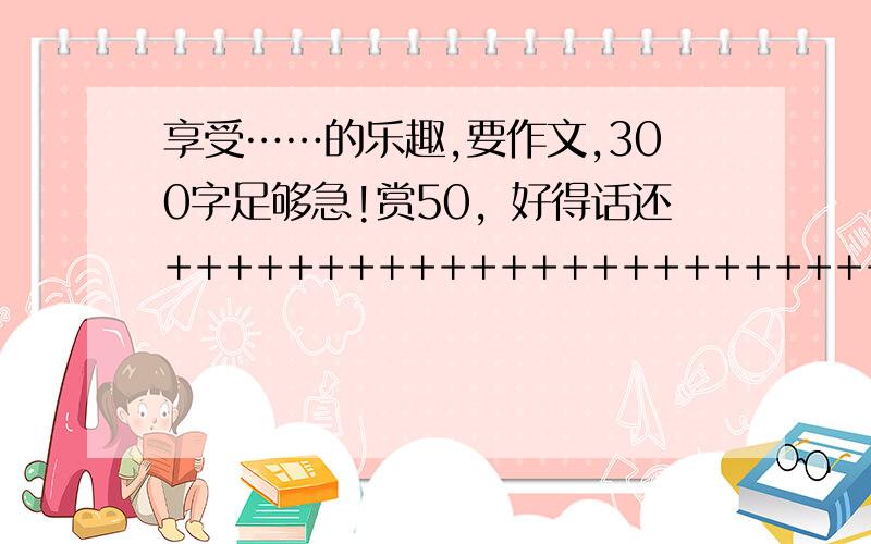 享受……的乐趣,要作文,300字足够急!赏50，好得话还++++++++++++++++++++++++++++++++++++朋友，请换一个朴素一点的