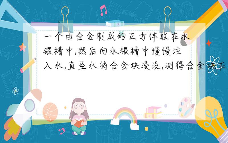 一个由合金制成的正方体放在水银槽中,然后向水银槽中慢慢注入水,直至水将合金块浸没,测得合金块在水银中的体积为总体积的三分之一,那么合金的密度为（ ）千克每立方米.