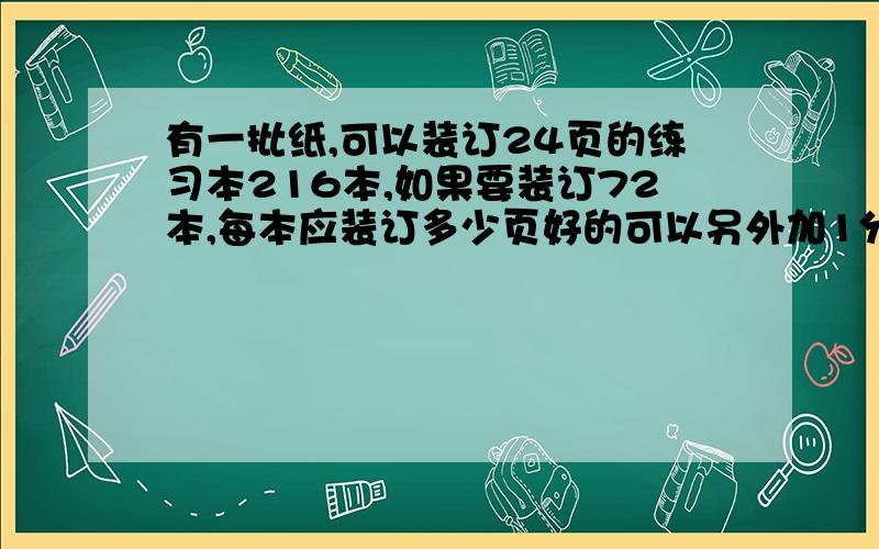 有一批纸,可以装订24页的练习本216本,如果要装订72本,每本应装订多少页好的可以另外加1分钟加200