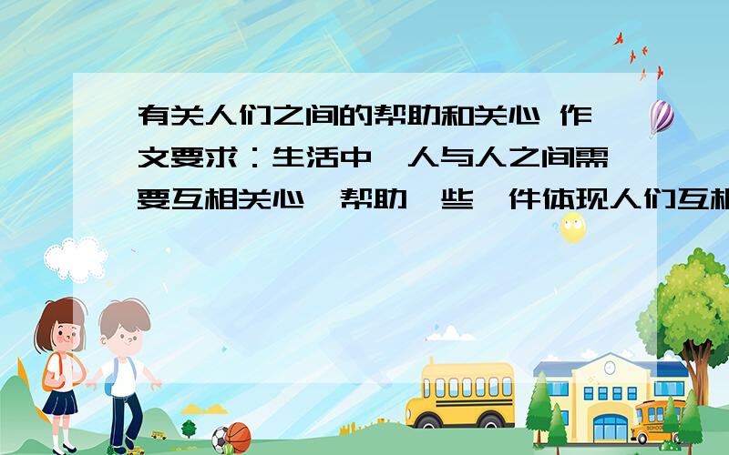 有关人们之间的帮助和关心 作文要求：生活中,人与人之间需要互相关心、帮助、些一件体现人们互相关爱的事情.要把事情发生的环境,是怎样发生的,事情发展变化的过程写清楚.写时要注意