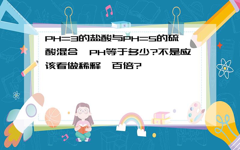 PH=3的盐酸与PH=5的硫酸混合,PH等于多少?不是应该看做稀释一百倍?