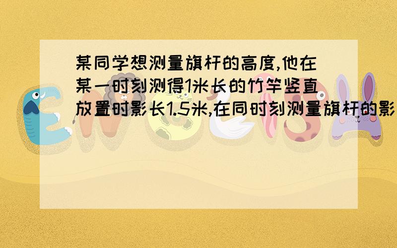 某同学想测量旗杆的高度,他在某一时刻测得1米长的竹竿竖直放置时影长1.5米,在同时刻测量旗杆的影长时,因旗杆靠近一楼房,影子不全落在地面上,有一部分落在墙上,他测得落在地面上影长为