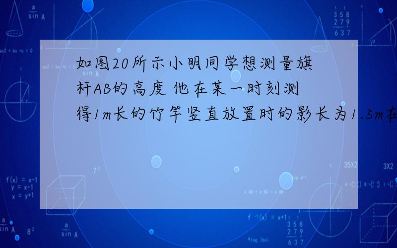 如图20所示小明同学想测量旗杆AB的高度 他在某一时刻测得1m长的竹竿竖直放置时的影长为1.5m在同一时刻测量