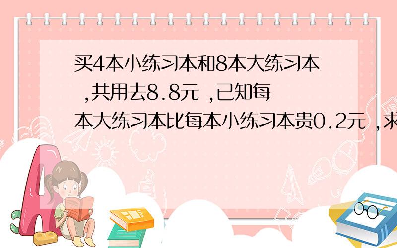 买4本小练习本和8本大练习本 ,共用去8.8元 ,已知每本大练习本比每本小练习本贵0.2元 ,求大、小练习本每