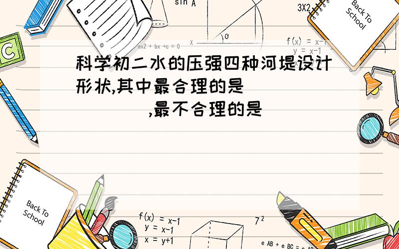 科学初二水的压强四种河堤设计形状,其中最合理的是________,最不合理的是________.A.长方体【竖立的】 B.直角梯形【直边面对水】 C.直角梯形【斜边面对水】D.等腰梯形【腰面对水】