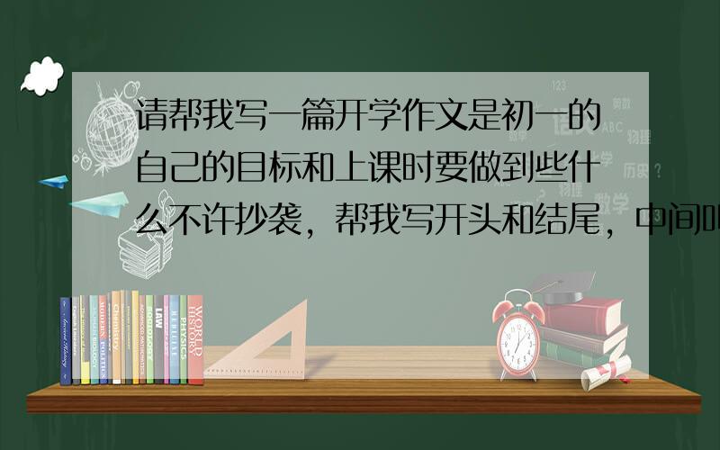 请帮我写一篇开学作文是初一的自己的目标和上课时要做到些什么不许抄袭，帮我写开头和结尾，中间叫我怎么写就可以了，千万不能抄袭，抄袭不给分