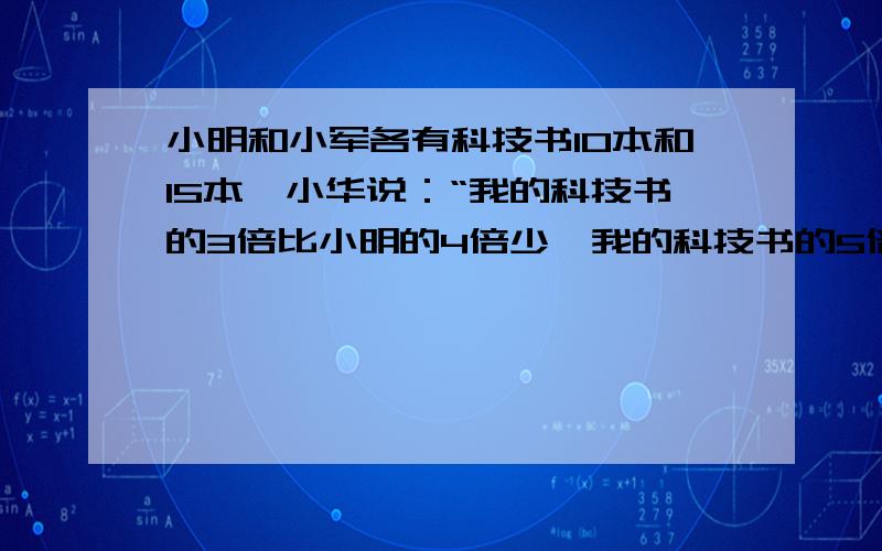 小明和小军各有科技书10本和15本,小华说：“我的科技书的3倍比小明的4倍少,我的科技书的5倍比小军的4倍问：小华的科技书有多少本?