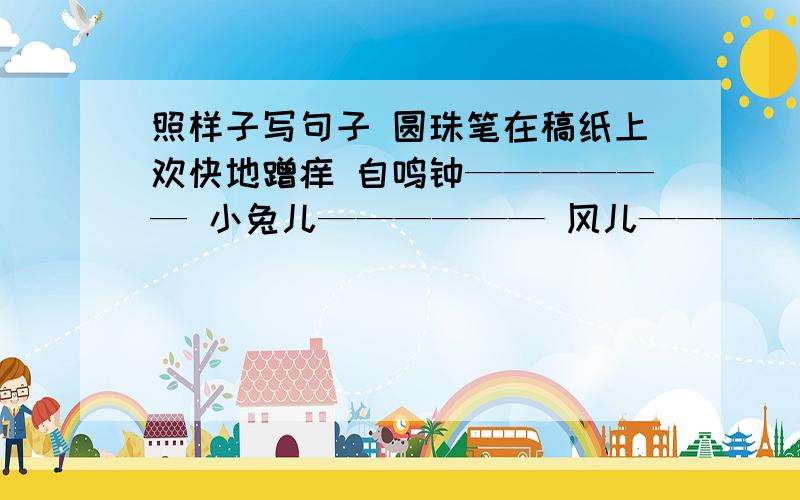 照样子写句子 圆珠笔在稿纸上欢快地蹭痒 自鸣钟—————— 小兔儿—————— 风儿——————