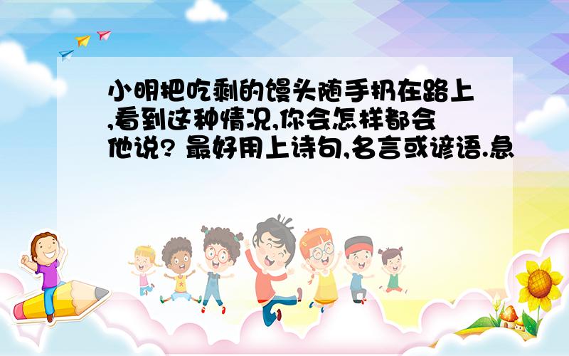 小明把吃剩的馒头随手扔在路上,看到这种情况,你会怎样都会他说? 最好用上诗句,名言或谚语.急