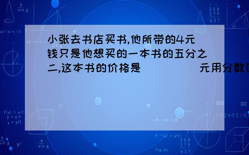 小张去书店买书,他所带的4元钱只是他想买的一本书的五分之二,这本书的价格是_____元用分数回答,