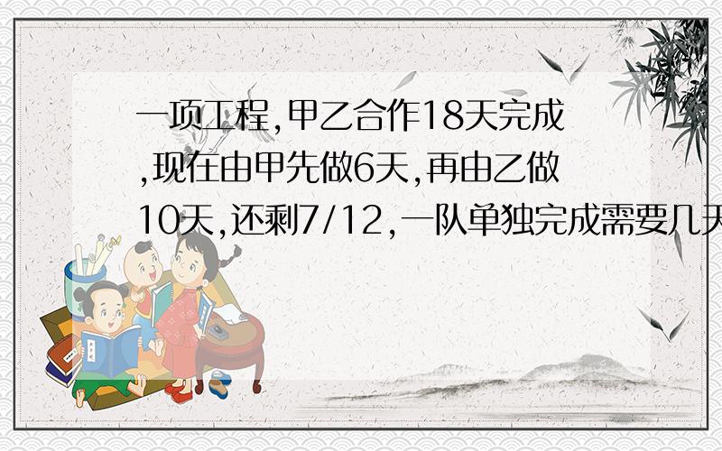 一项工程,甲乙合作18天完成,现在由甲先做6天,再由乙做10天,还剩7/12,一队单独完成需要几天?