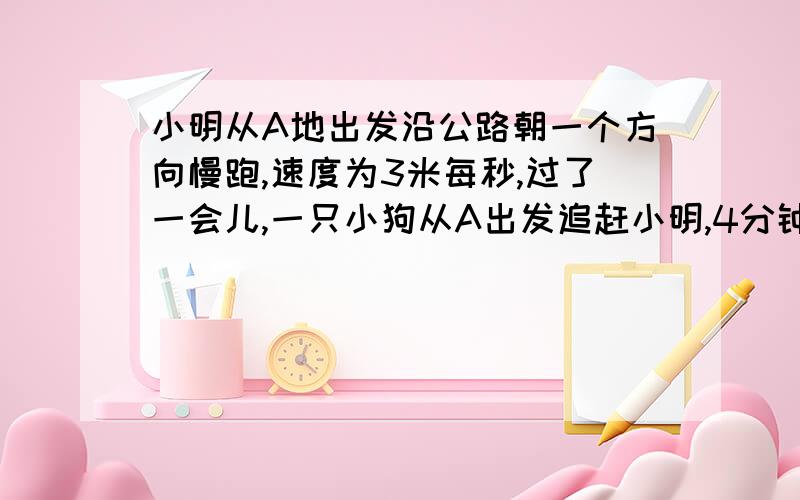 小明从A地出发沿公路朝一个方向慢跑,速度为3米每秒,过了一会儿,一只小狗从A出发追赶小明,4分钟后,另一只小狗从A地出发追赶小明,两只小狗的速度都是5米每秒,且都在追上小明后立即返回A