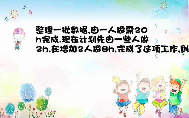 整理一批数据,由一人做需20h完成.现在计划先由一些人做2h,在增加2人做8h,完成了这项工作,则开始时参与整理数据的有多少人（一元一次方程）