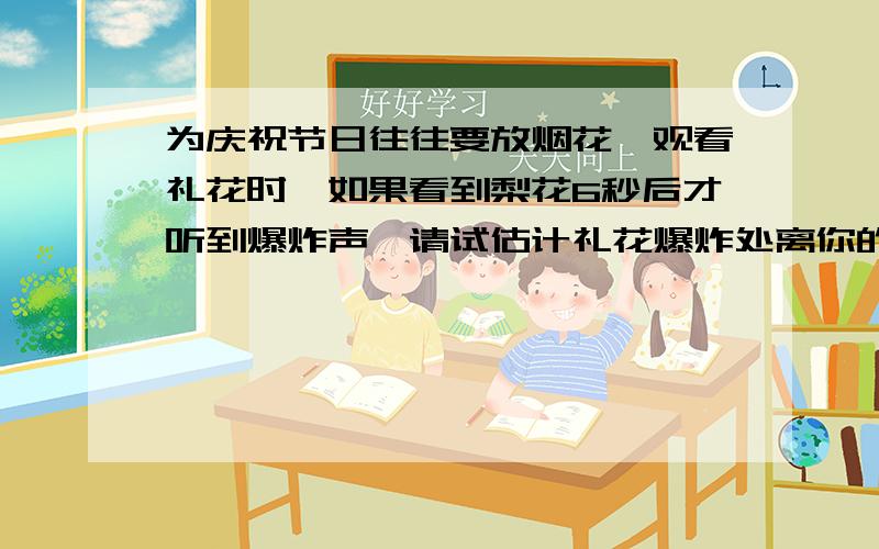 为庆祝节日往往要放烟花,观看礼花时,如果看到梨花6秒后才听到爆炸声,请试估计礼花爆炸处离你的距离