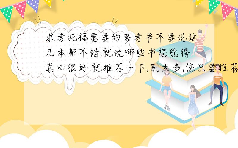 求考托福需要的参考书不要说这几本都不错,就说哪些书您觉得真心很好,就推荐一下,别太多,您只要推荐就是我会考虑买的.不要回答说这几本选几个买,我不知道选哪个.