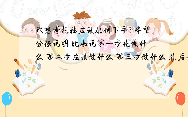 我想考托福应该从何下手?希望分条说明 比如说第一步先做什么 第二步应该做什么 第三步做什么 然后再问一下 我非常努力的情况下 三年内能考的过么?我英语基础还算可以不是特好的那种