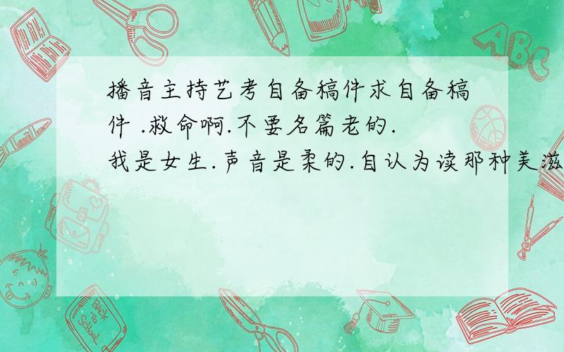 播音主持艺考自备稿件求自备稿件 .救命啊.不要名篇老的.我是女生.声音是柔的.自认为读那种美滋滋的.真的不知道读什么  不能要激昂的.我会破音.求达人们帮帮选一个.急死了 .；.