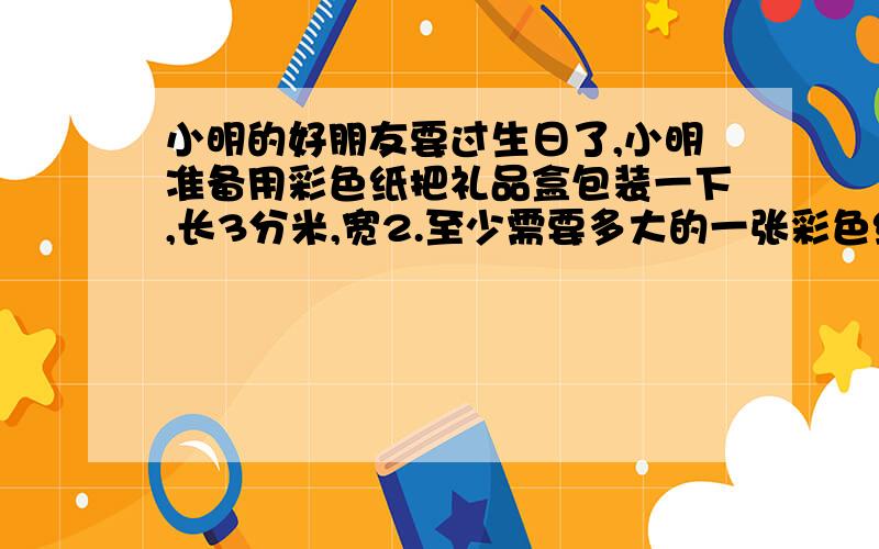 小明的好朋友要过生日了,小明准备用彩色纸把礼品盒包装一下,长3分米,宽2.至少需要多大的一张彩色纸?要捆扎这个礼品盒,如果接头处共长22厘米,需要多长的丝带?