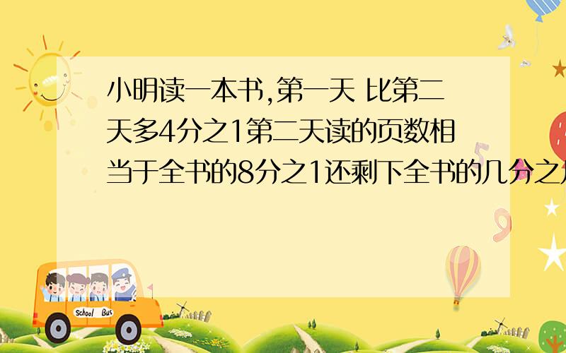 小明读一本书,第一天 比第二天多4分之1第二天读的页数相当于全书的8分之1还剩下全书的几分之几?