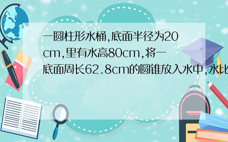 一圆柱形水桶,底面半径为20cm,里有水高80cm,将一底面周长62.8cm的圆锥放入水中,水比原来高16分之1 求高