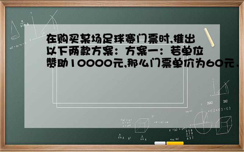 在购买某场足球赛门票时,推出以下两款方案：方案一：若单位赞助10000元,那么门票单价为60元．方案二：购买门票方式如图象所示：（2）若某公司购买超过100张的门票,那种方案费用最少?说