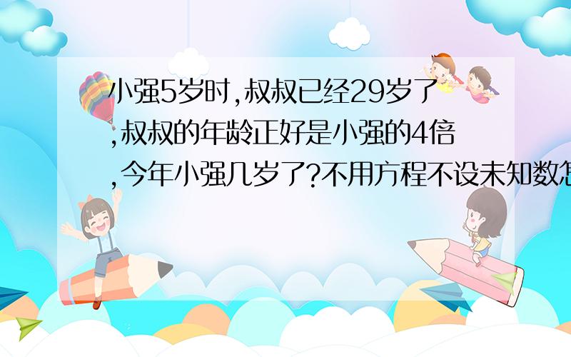 小强5岁时,叔叔已经29岁了,叔叔的年龄正好是小强的4倍,今年小强几岁了?不用方程不设未知数怎么做?