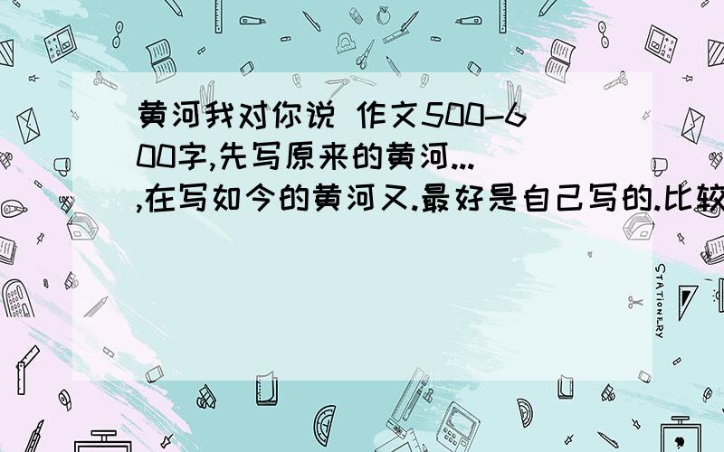 黄河我对你说 作文500-600字,先写原来的黄河...,在写如今的黄河又.最好是自己写的.比较有水平的