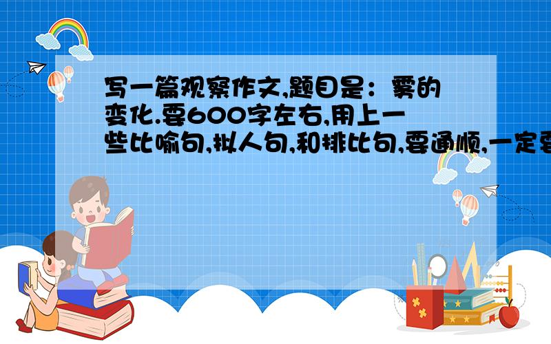 写一篇观察作文,题目是：雾的变化.要600字左右,用上一些比喻句,拟人句,和排比句,要通顺,一定要原创如果不写雾,就写一些关于自然现象的作文,如：春风,月有阴晴圆缺,朝霞晚霞等.要求和上