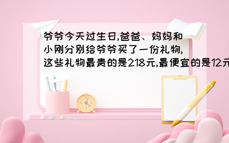 爷爷今天过生日,爸爸、妈妈和小刚分别给爷爷买了一份礼物,这些礼物最贵的是218元,最便宜的是12元,你估计这些礼物最多花多少钱?最少花多少钱?