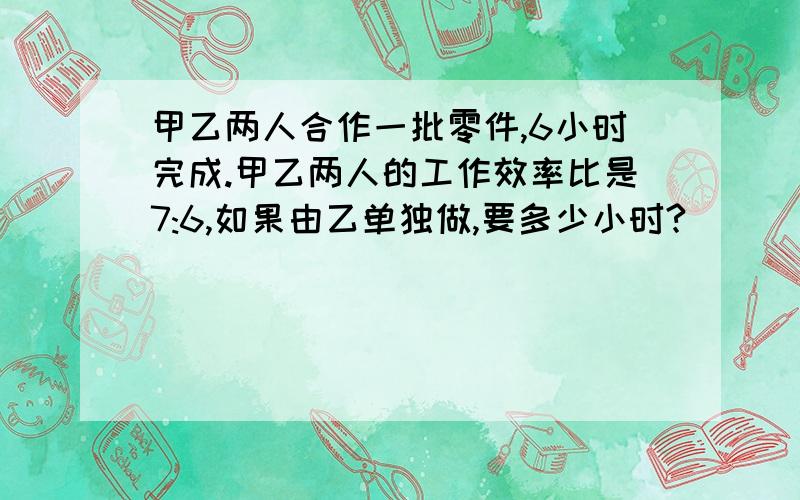 甲乙两人合作一批零件,6小时完成.甲乙两人的工作效率比是7:6,如果由乙单独做,要多少小时?