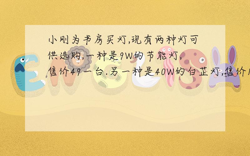 小刚为书房买灯,现有两种灯可供选购,一种是9W的节能灯,售价49一台.另一种是40W的白芷灯,售价18一台.假设两种灯的,照明亮度一样,使用寿命都可以达到2800小时.已知小刚家所在地的电价是0.5元