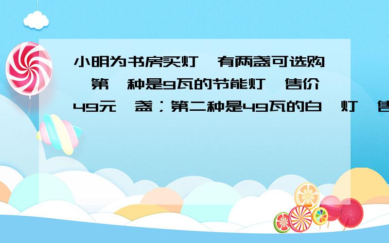 小明为书房买灯,有两盏可选购,第一种是9瓦的节能灯,售价49元一盏；第二种是49瓦的白炽灯,售价18元一盏,假设两种灯的照明亮度一样,使用寿命都可以达到2800小时,已知小明家所在地的电价是