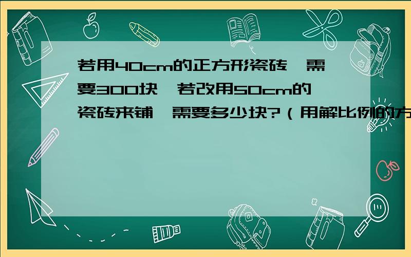 若用40cm的正方形瓷砖,需要300块,若改用50cm的瓷砖来铺,需要多少块?（用解比例的方法） 有161米的彩带,先用21米做了12个花环,照这样计算,剩下的彩带还可以做多少个花环?（用解比例的方法）