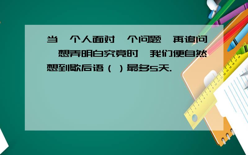 当一个人面对一个问题一再追问,想弄明白究竟时,我们便自然想到歇后语（）最多5天.