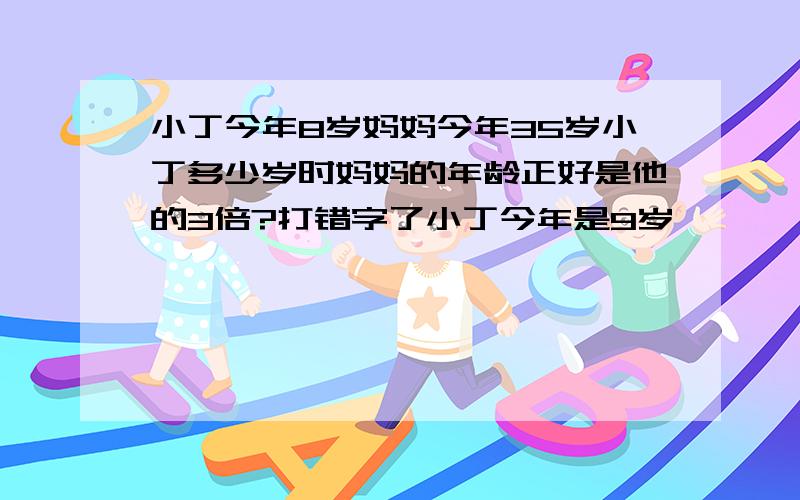 小丁今年8岁妈妈今年35岁小丁多少岁时妈妈的年龄正好是他的3倍?打错字了小丁今年是9岁