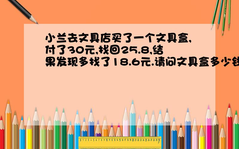 小兰去文具店买了一个文具盒,付了30元,找回25.8,结果发现多找了18.6元.请问文具盒多少钱?要算式,我是一个五年级的学生,由于同学们的答案各不相同,所以来问一下.