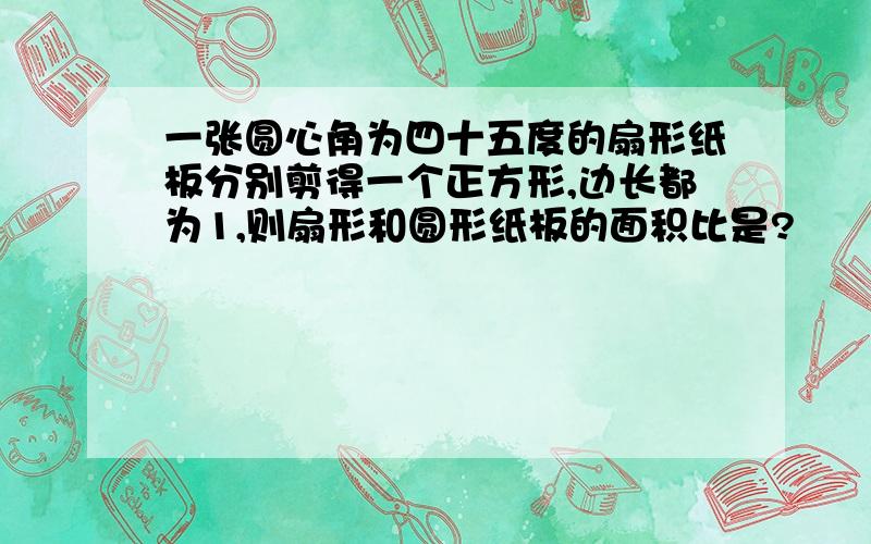 一张圆心角为四十五度的扇形纸板分别剪得一个正方形,边长都为1,则扇形和圆形纸板的面积比是?