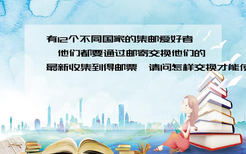 有12个不同国家的集邮爱好者,他们都要通过邮寄交换他们的最新收集到得邮票,请问怎样交换才能使交换次数最少?